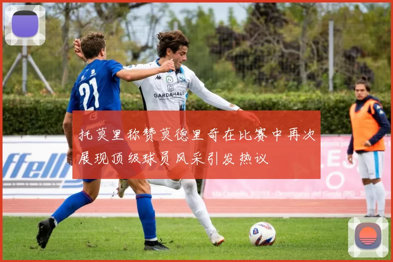 托莫里称赞莫德里奇在比赛中再次展现顶级球员风采引发热议