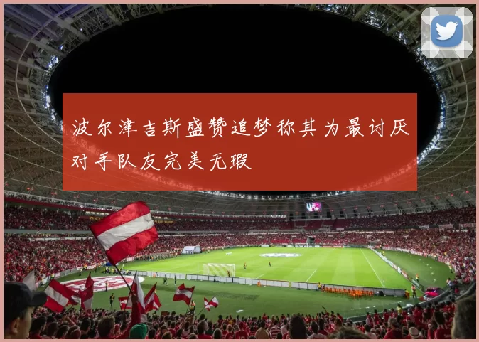 波尔津吉斯盛赞追梦称其为最讨厌对手队友完美无瑕